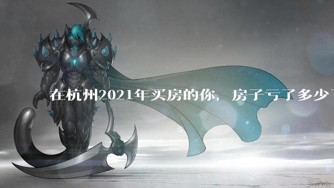 在杭州2021年买房的你，房子亏了多少了？
