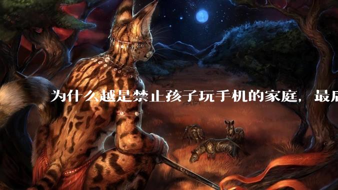 为什么越是禁止孩子玩手机的家庭，最后养出的网瘾少年越多？