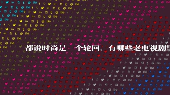 都说时尚是一个轮回，有哪些老电视剧里面的穿搭到现在都还是很潮的呢？