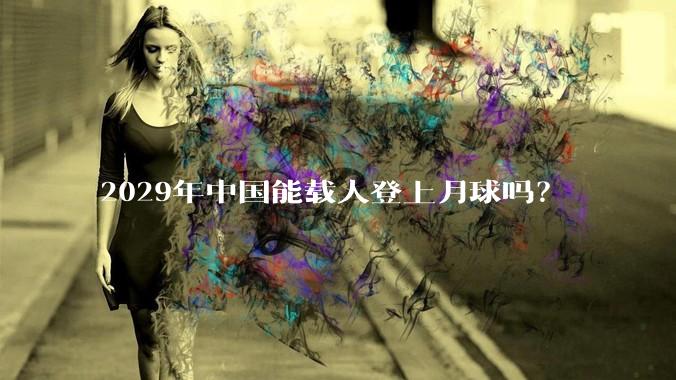 2029年中国能载人登上月球吗？