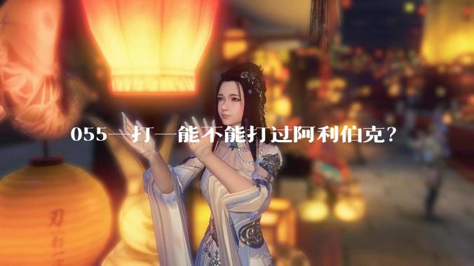 055一打一能不能打过阿利伯克？