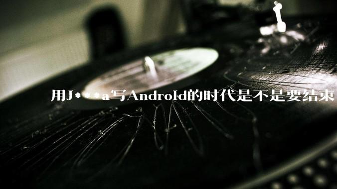 用J***a写Android的时代是不是要结束了？