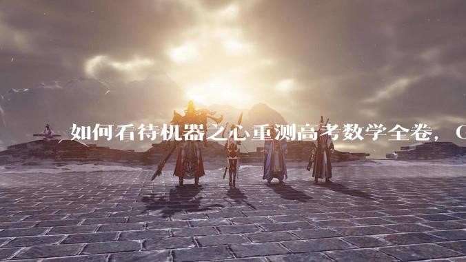 如何看待机器之心重测高考数学全卷，Gemini夺冠，豆包DeepSeek并列第二？