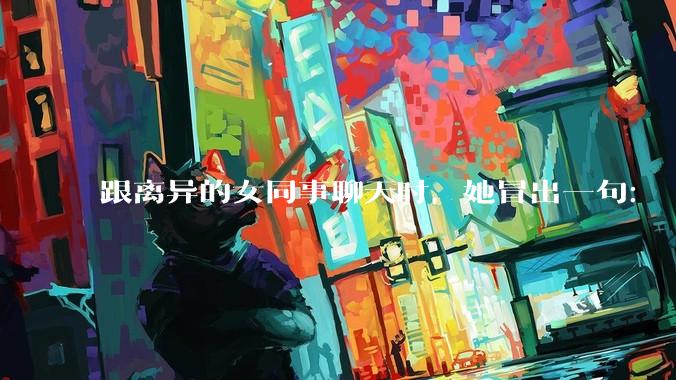 跟离异的女同事聊天时，她冒出一句：「你老婆还不如我，离了跟我过得了」，我该怎么回答？